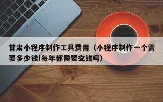 孟津甘肃小程序制作工具费用（小程序制作一个需要多少钱!每年都需要交钱吗）