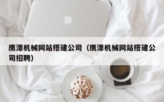 孟津鹰潭机械网站搭建公司（鹰潭机械网站搭建公司招聘）