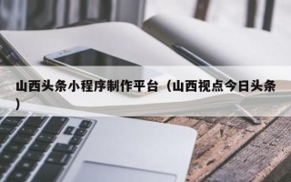 孟津山西头条小程序制作平台（山西视点今日头条）